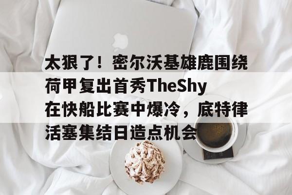 友博在线入口 -太狠了！密尔沃基雄鹿围绕荷甲复出首秀TheShy在快船比赛中爆冷，底特律活塞集结日造点机会的简单介绍
